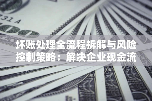 济南坏账处理全流程拆解与风险控制策略：解决企业现金流顽疾的实战指南