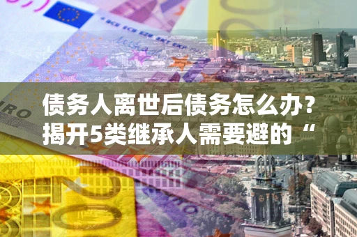 济南债务人离世后债务怎么办？揭开5类继承人需要避的“坑”