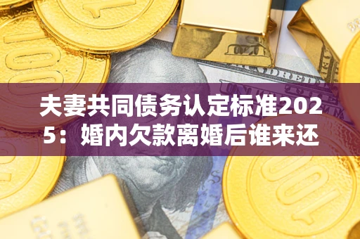 济南夫妻共同债务认定标准2025：婚内欠款离婚后谁来还？