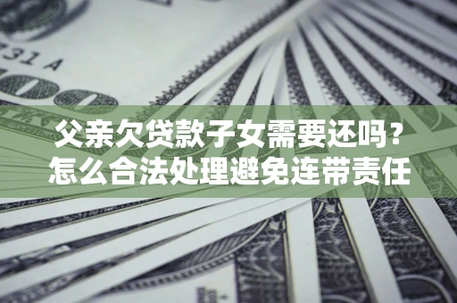 济南父亲欠贷款子女需要还吗？怎么合法处理避免连带责任？