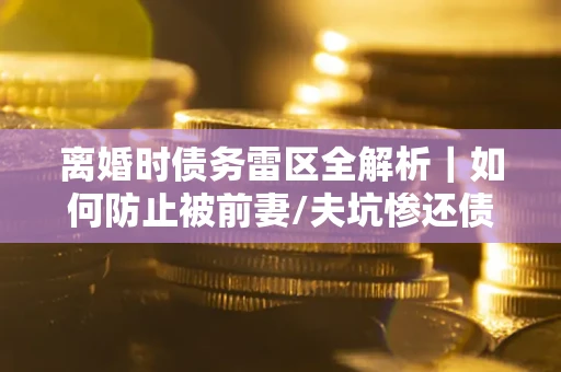 济南离婚时债务雷区全解析｜如何防止被前妻/夫坑惨还债？