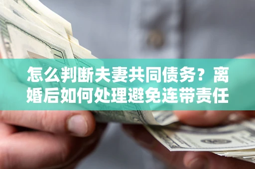 济南怎么判断夫妻共同债务？离婚后如何处理避免连带责任？